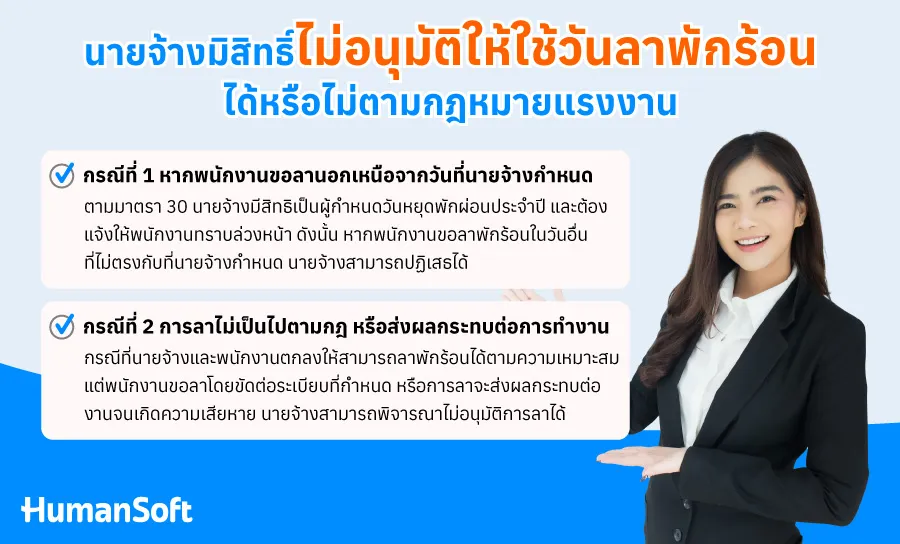 นายจ้างมิสิทธิ์ไม่อนุมัติให้ใช้วันลาพักร้อนได้หรือไม่ตามกฎหมายแรงงาน กรณีที่ 1 หากพนักงานขอลานอกเหนือจากวันที่นายจ้างกำหนด ตามมาตรา 30 นายจ้างมีสิทธิเป็นผู้กำหนดวันหยุดพักผ่อนประจำปี และต้องแจ้งให้พนักงานทราบล่วงหน้า ดังนั้น หากพนักงานขอลาพักร้อนในวันอื่นที่ไม่ตรงกับที่นายจ้างกำหนด นายจ้างสามารถปฏิเสธได้ กรณีที่ 2 หากการลาไม่เป็นไปตามระเบียบของบริษัท หรือส่งผลกระทบต่อการทำงาน ในกรณีที่นายจ้างและพนักงานตกลงให้สามารถลาพักร้อนได้ตามความเหมาะสมของแต่ละปี แต่พนักงานขอลาโดยไม่ปฏิบัติตามระเบียบที่กำหนด หรือการลาจะส่งผลกระทบต่องานจนเกิดความเสียหาย เช่น มีพนักงานหลายคนในแผนกขอลาพร้อมกัน ส่งผลให้เกิดปัญหาในการดำเนินงาน นายจ้างสามารถพิจารณาไม่อนุมัติการลาได้