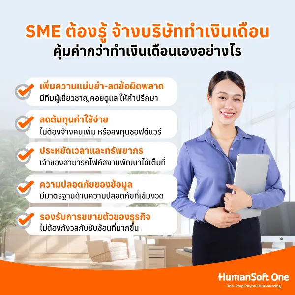 เพิ่มความแม่นยำและลดข้อผิดพลาด คำนวณเงินเดือน ภาษี เงินหักประกันสังคมและกองทุนต่าง ๆ ได้อย่างถูกต้องและทันเวลา ทั้งยังมีทีมผู้เชี่ยวชาญคอยดูแลและให้คำปรึกษา ลดต้นทุนค่าใช้จ่าย ไม่ต้องจ้างพนักงานทำเงินเดือนเพิ่มขึ้น หรือไม่ต้องลงทุนซื้อซอฟต์แวร์เฉพาะทางเอง ประหยัดเวลาและทรัพยากร ลดภาระงานได้มาก ทำให้เจ้าของ หรือ HR สามารถมุ่งเน้นไปที่งานพัฒนาและการเติบโตของธุรกิจ ความปลอดภัยของข้อมูล มั่นใจได้ว่าข้อมูลจะได้รับการจัดเก็บอย่างเป็นระบบ ภายใต้มาตรฐานด้านความปลอดภัยที่เข้มงวด มีการควบคุมสิทธิ์การเข้าถึงอย่างเหมาะสม และสามารถตรวจสอบได้ในทุกขั้นตอน รองรับการขยายตัวของธุรกิจ ไม่ต้องกังวลกับการคำนวณเงินเดือนและการจัดการเอกสารต่าง ๆ ที่ซับซ้อนขึ้น