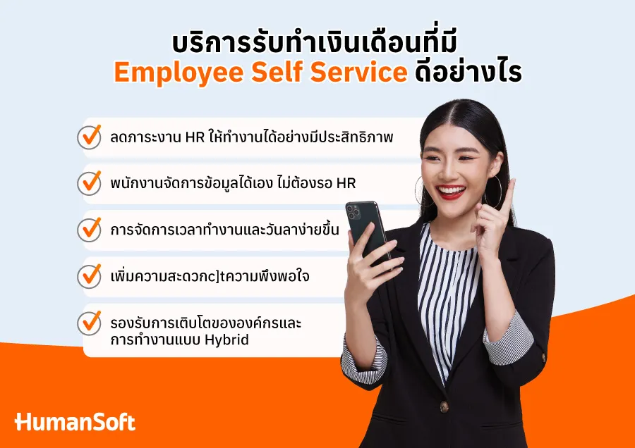 1. ลดภาระงาน HR ให้ทำงานได้อย่างมีประสิทธิภาพ HR ไม่ต้องจัดการงานเอกสารจำนวนมาก เช่น สลิปเงินเดือน ใบลางาน หรือข้อมูลภาษี&nbsp; &nbsp;  2. พนักงานจัดการข้อมูลได้เอง ไม่ต้องรอ HR พนักงานสามารถเข้าถึงสลิปเงินเดือน ตรวจสอบประวัติการจ่ายเงิน ขออนุมัติการลา ดูยอดวันลาคงเหลือ และติดตามสถานะการอนุมัติได้เอง&nbsp; &nbsp;  3. การจัดการเวลาทำงานและวันลาง่ายขึ้น ระบบสามารถบันทึกเวลาเข้า-ออกงาน เชื่อมต่อกับเครื่องสแกนลายนิ้วมือ หรือ GPS เพื่อบันทึกเวลาทำงานอัตโนมัติ ลดปัญหาการบันทึกเวลาผิดพลาด และช่วยให้พนักงานติดตามชั่วโมงทำงานของตัวเองได้&nbsp; &nbsp;  4. เพิ่มความสะดวกและความพึงพอใจให้พนักงาน พนักงานสามารถเข้าถึงข้อมูลต่าง ๆ ได้ตลอด 24 ชั่วโมง ผ่านมือถือหรือคอมพิวเตอร์ ช่วยลดความกังวลเกี่ยวกับเงินเดือนหรือเอกสารสำคัญ และส่งเสริมประสบการณ์การทำงานที่ดีขึ้น ทำให้พนักงานรู้สึกว่าองค์กรมีระบบที่ทันสมัย&nbsp; &nbsp;  5. รองรับการเติบโตขององค์กรและการทำงานแบบ Hybrid รองรับการทำงานระยะไกลหรือแบบ Hybrid เพราะพนักงานสามารถเข้าถึงข้อมูลได้จากทุกที่อีกทั้งระบบสามารถปรับแต่งให้เหมาะกับองค์กรขนาดเล็ก กลาง หรือใหญ่