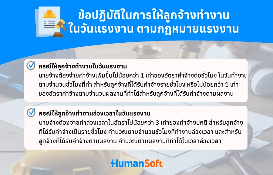 ข้อปฏิบัติในการให้ลูกจ้างทำงานในวันแรงงานตามกฎหมายแรงงาน 1. กรณีให้ลูกจ้างทำงานในวันแรงงานแห่งชาติ ถ้านายจ้างมีความจำเป็นให้ลูกจ้างมาทำงานในวันแรงงานแห่งชาติ ซึ่งเป็นวันหยุดตามกฎหมาย นายจ้างต้องจ่ายค่าจ้างเพิ่มขึ้นไม่น้อยกว่า 1 เท่าของค่าจ้างในวันทำงานปกติ สำหรับลูกจ้างที่ได้รับค่าจ้างเป็นรายชั่วโมง ต้องจ่ายเพิ่มไม่น้อยกว่า 1 เท่าของอัตราค่าจ้างต่อชั่วโมงในวันทำงาน ตามจำนวนชั่วโมงที่ทำ สำหรับลูกจ้างที่ได้รับค่าจ้างตามผลงาน (เช่น ชิ้นงาน) ต้องจ่ายเพิ่มไม่น้อยกว่า 1 เท่าของอัตราค่าจ้างต่อหน่วยในวันทำงานตามจำนวนผลงานที่ทำได้สำหรับลูกจ้าง ซึ่งได้รับค่าจ้างตามผลงานโดยคำนวณเป็นหน่วย 2. กรณีให้ลูกจ้างทำงานล่วงเวลาในวันแรงงานแห่งชาติ ถ้ามีการทำงานล่วงเวลาในวันแรงงาน นายจ้างต้องจ่ายค่าล่วงเวลาในอัตราไม่น้อยกว่า 3 เท่าของค่าจ้างปกติ สำหรับลูกจ้างที่ได้รับค่าจ้างเป็นรายชั่วโมง คำนวณตามจำนวนชั่วโมงที่ทำงานล่วงเวลา สำหรับลูกจ้างที่ได้รับค่าจ้างตามผลงาน (เช่น ชิ้นงาน) คำนวณตามผลงานที่ทำได้ในเวลาล่วงเวลา